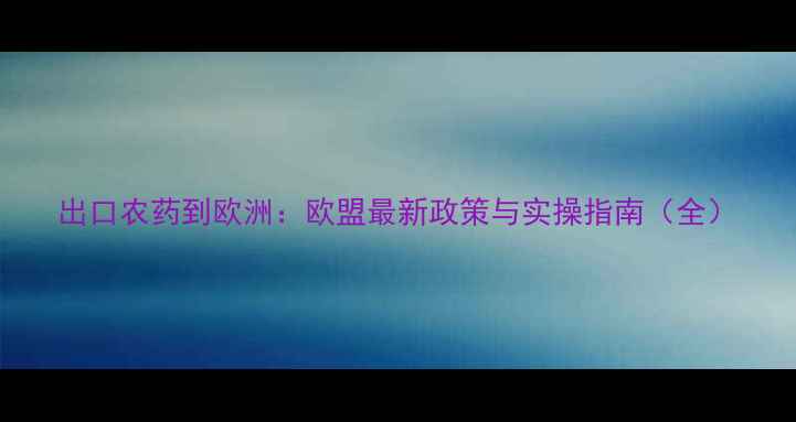 图片 出口农药到欧洲：欧盟最新政策与实操指南（全）