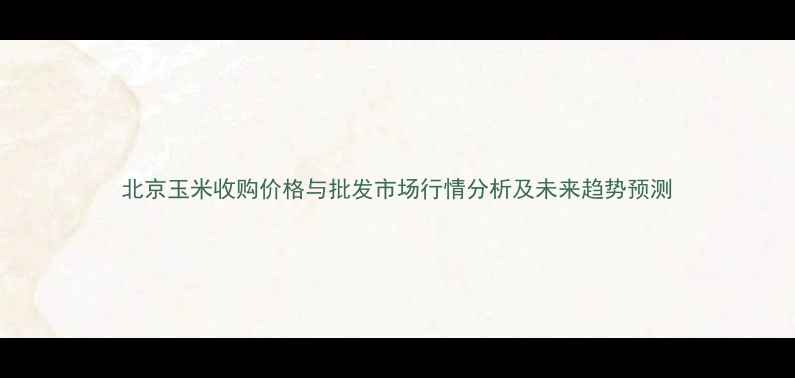 图片 北京玉米收购价格与批发市场行情分析及未来趋势预测