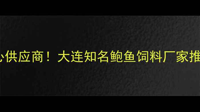 图片 北方鲍鱼养殖核心供应商！大连知名鲍鱼饲料厂家推荐与选厂全攻略1
