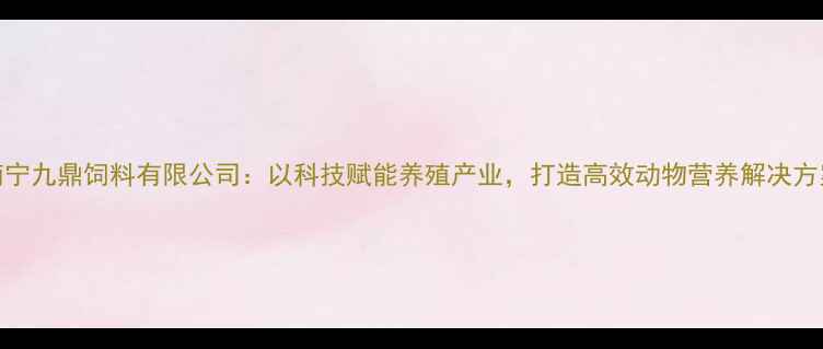 图片 南宁九鼎饲料有限公司：以科技赋能养殖产业，打造高效动物营养解决方案