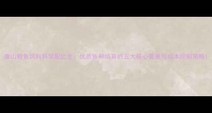 图片 唐山鲤鱼饲料科学配比全：优质鱼种培育的五大核心要素与成本控制策略1