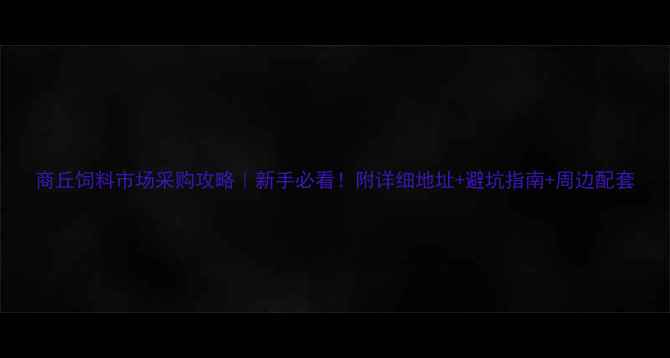 图片 商丘饲料市场采购攻略｜新手必看！附详细地址+避坑指南+周边配套