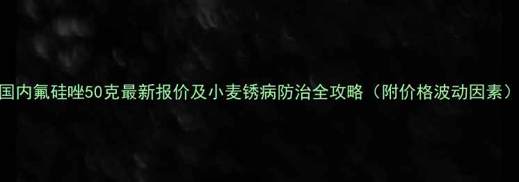 图片 国内氟硅唑50克最新报价及小麦锈病防治全攻略（附价格波动因素）