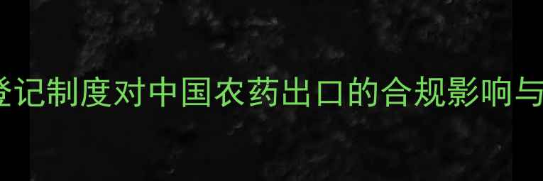 图片 国外农药登记制度对中国农药出口的合规影响与应对策略1