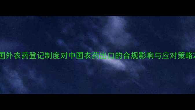 图片 国外农药登记制度对中国农药出口的合规影响与应对策略2