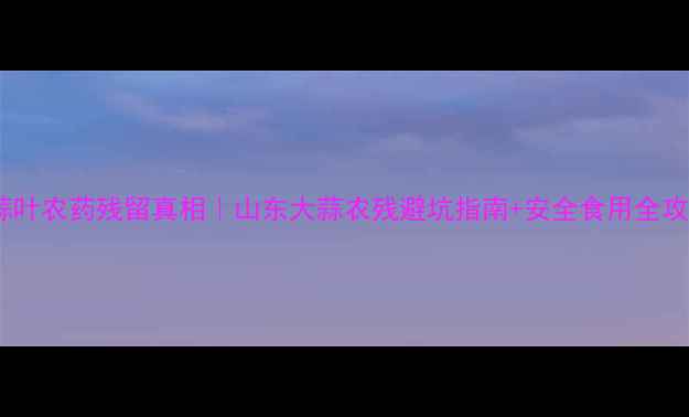 图片 大蒜叶农药残留真相｜山东大蒜农残避坑指南+安全食用全攻略2