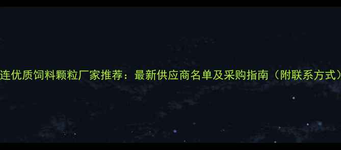 图片 大连优质饲料颗粒厂家推荐：最新供应商名单及采购指南（附联系方式）2