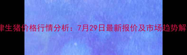 图片 天津生猪价格行情分析：7月29日最新报价及市场趋势解读1