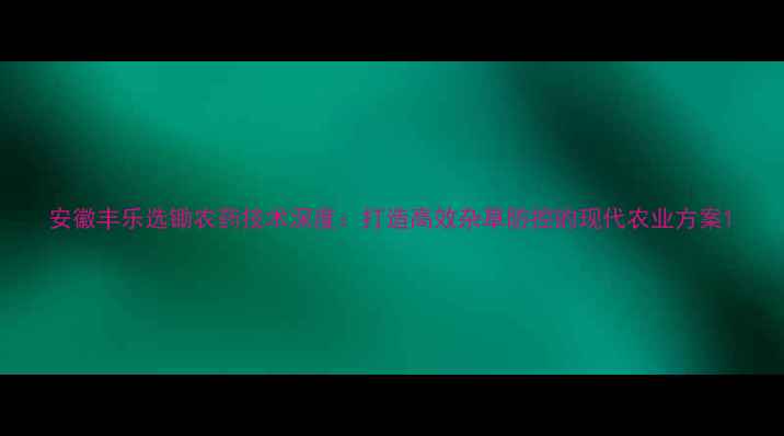 图片 安徽丰乐选锄农药技术深度：打造高效杂草防控的现代农业方案1