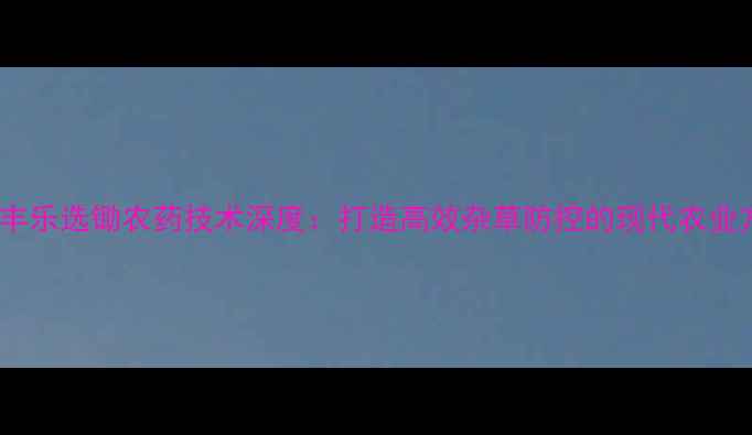 图片 安徽丰乐选锄农药技术深度：打造高效杂草防控的现代农业方案2