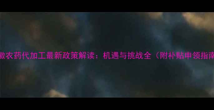 图片 安徽农药代加工最新政策解读：机遇与挑战全（附补贴申领指南）