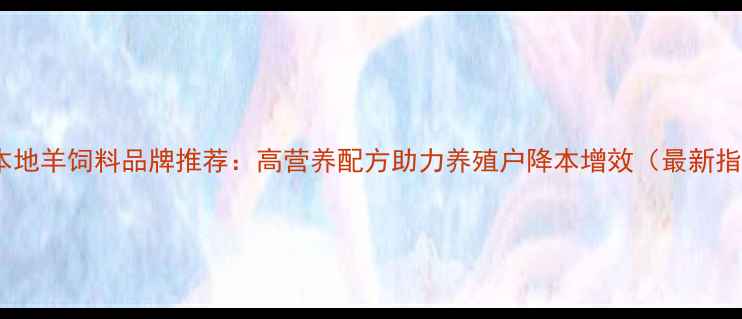 图片 安徽本地羊饲料品牌推荐：高营养配方助力养殖户降本增效（最新指南）1