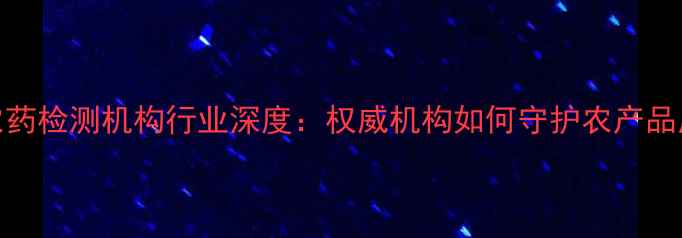 图片 安徽省农药检测机构行业深度：权威机构如何守护农产品质量安全