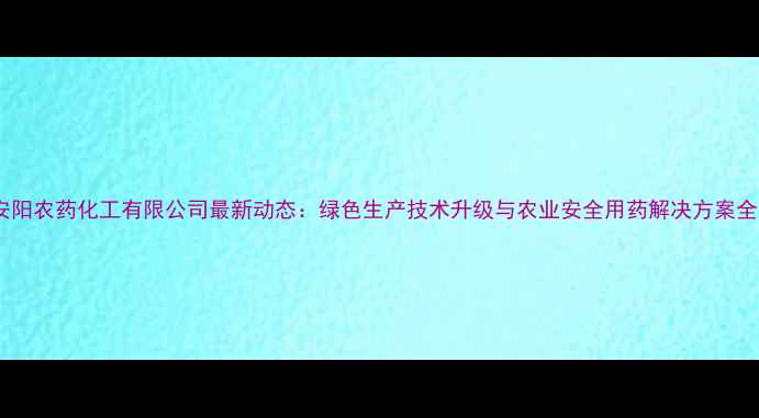图片 安阳农药化工有限公司最新动态：绿色生产技术升级与农业安全用药解决方案全2