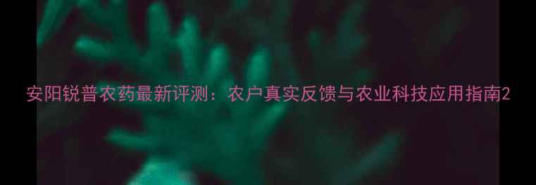 图片 安阳锐普农药最新评测：农户真实反馈与农业科技应用指南2