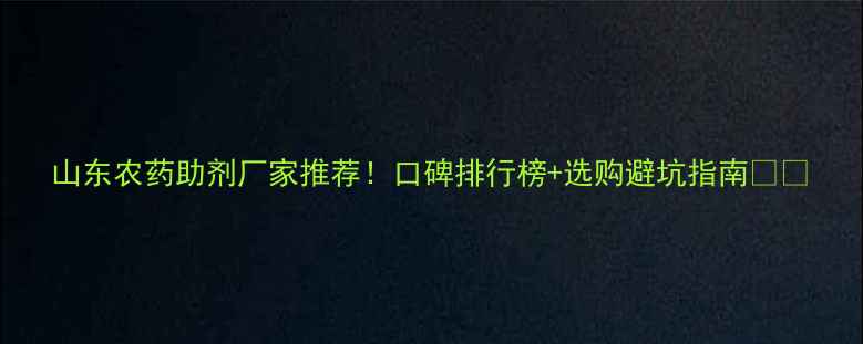 图片 山东农药助剂厂家推荐！口碑排行榜+选购避坑指南🌱💪