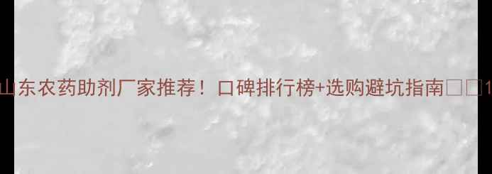 图片 山东农药助剂厂家推荐！口碑排行榜+选购避坑指南🌱💪1