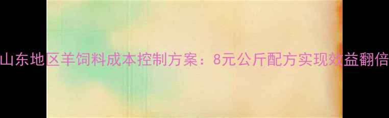 图片 山东地区羊饲料成本控制方案：8元公斤配方实现效益翻倍