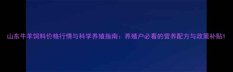 图片 山东牛羊饲料价格行情与科学养殖指南：养殖户必看的营养配方与政策补贴1
