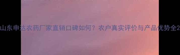 图片 山东申达农药厂家直销口碑如何？农户真实评价与产品优势全2