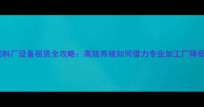图片 山东饲料厂设备租赁全攻略：高效养殖如何借力专业加工厂降低成本1