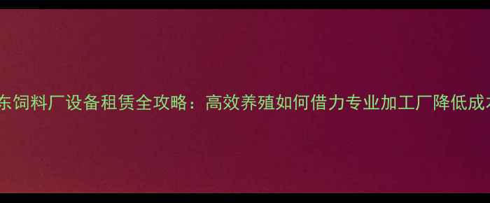 图片 山东饲料厂设备租赁全攻略：高效养殖如何借力专业加工厂降低成本2