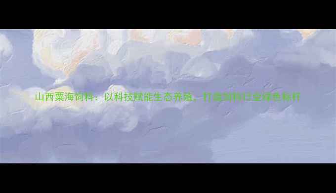 图片 山西粟海饲料：以科技赋能生态养殖，打造饲料行业绿色标杆