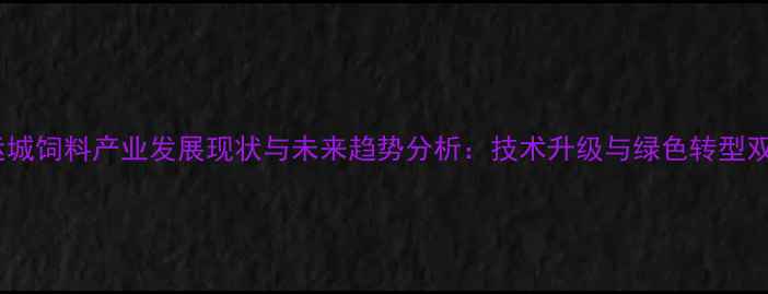 图片 山西运城饲料产业发展现状与未来趋势分析：技术升级与绿色转型双驱动1