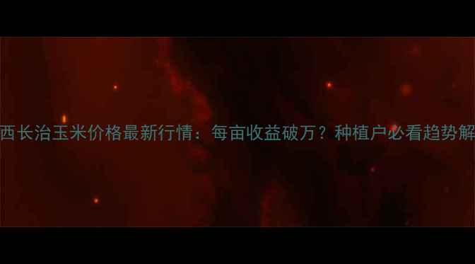 图片 山西长治玉米价格最新行情：每亩收益破万？种植户必看趋势解读