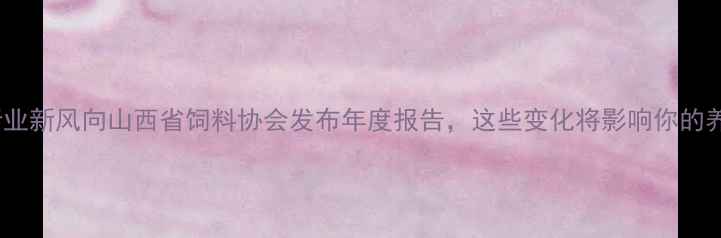图片 山西饲料行业新风向山西省饲料协会发布年度报告，这些变化将影响你的养殖成本！2