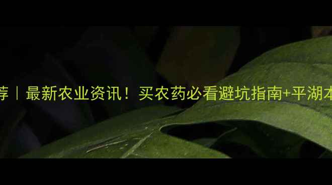 图片 平湖市农药店推荐｜最新农业资讯！买农药必看避坑指南+平湖本地优质店铺清单