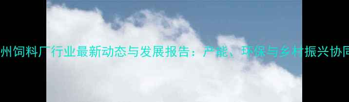 图片 广东惠州饲料厂行业最新动态与发展报告：产能、环保与乡村振兴协同推进1