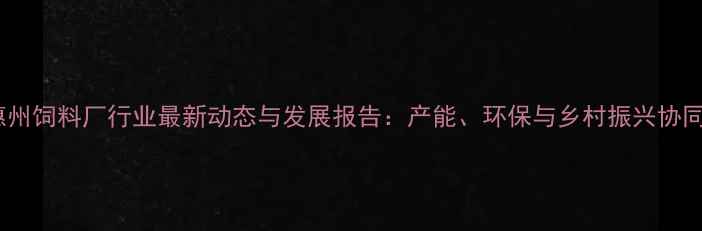 图片 广东惠州饲料厂行业最新动态与发展报告：产能、环保与乡村振兴协同推进2