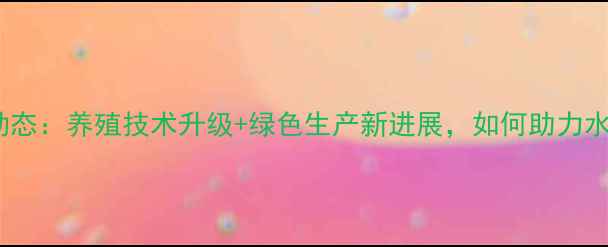 图片 广东粤海饲料行业动态：养殖技术升级+绿色生产新进展，如何助力水产养殖降本增效？2
