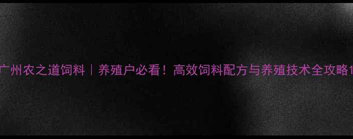 图片 广州农之道饲料｜养殖户必看！高效饲料配方与养殖技术全攻略1