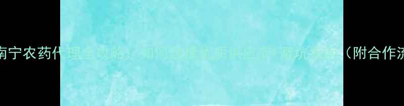 图片 广西南宁农药代理全攻略：如何选择优质供应商+避坑指南（附合作流程）