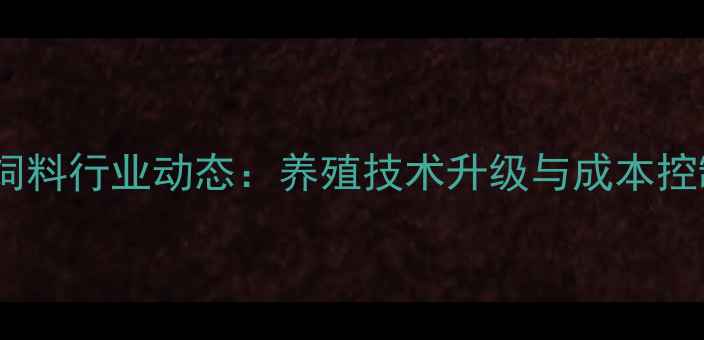 图片 广西扬翔饲料行业动态：养殖技术升级与成本控制策略全1