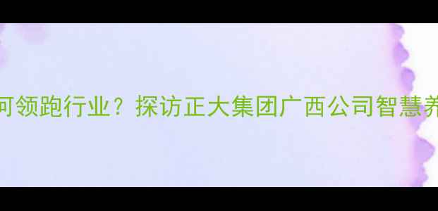 图片 广西最大饲料企业如何领跑行业？探访正大集团广西公司智慧养殖与可持续发展实践