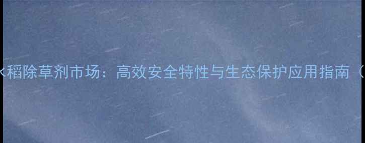 图片 德国进口水稻除草剂市场：高效安全特性与生态保护应用指南（最新版）2