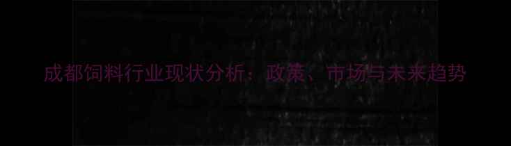 图片 成都饲料行业现状分析：政策、市场与未来趋势