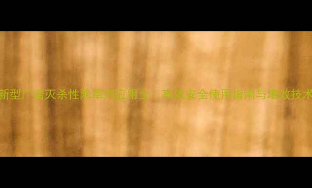 图片 新型广谱灭杀性除草剂应用全：高效安全使用指南与增效技术