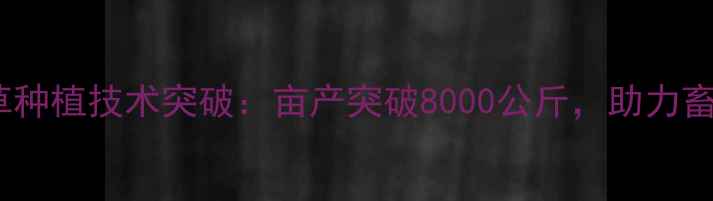 图片 新疆高产饲料草种植技术突破：亩产突破8000公斤，助力畜牧业降本增效1