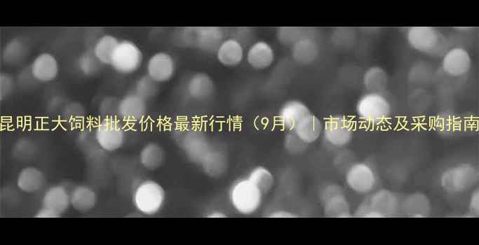 图片 昆明正大饲料批发价格最新行情（9月）｜市场动态及采购指南