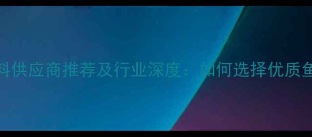 图片 昆明水产饲料供应商推荐及行业深度：如何选择优质鱼饲料厂家？