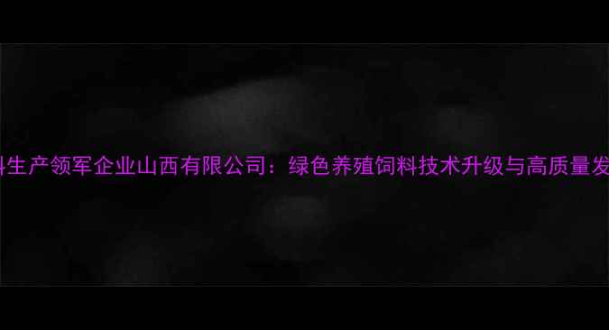 图片 晋中饲料生产领军企业山西有限公司：绿色养殖饲料技术升级与高质量发展实践2