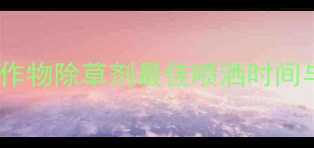 图片 最新指南：不同作物除草剂最佳喷洒时间与科学施用方法1