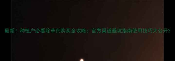 图片 最新！种植户必看除草剂购买全攻略：官方渠道避坑指南使用技巧大公开2