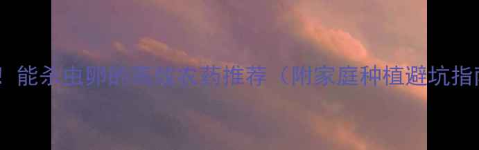 图片 最新！能杀虫卵的高效农药推荐（附家庭种植避坑指南）1