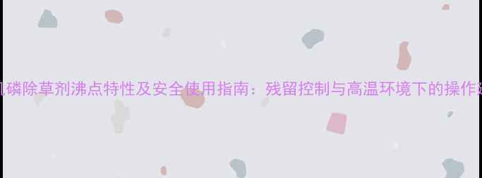 图片 有机磷除草剂沸点特性及安全使用指南：残留控制与高温环境下的操作建议