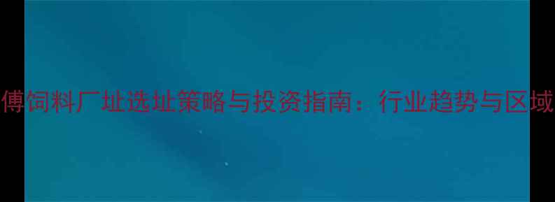 图片 朱师傅饲料厂址选址策略与投资指南：行业趋势与区域规划